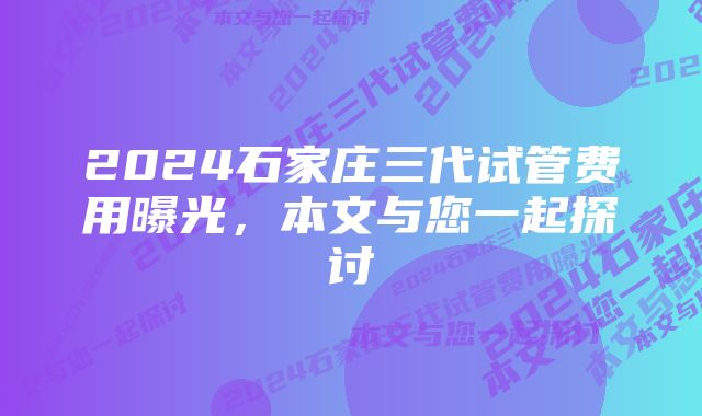 2024石家庄三代试管费用曝光，本文与您一起探讨