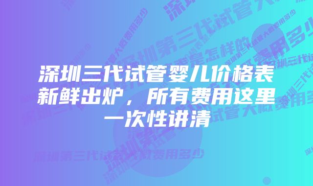 深圳三代试管婴儿价格表新鲜出炉，所有费用这里一次性讲清