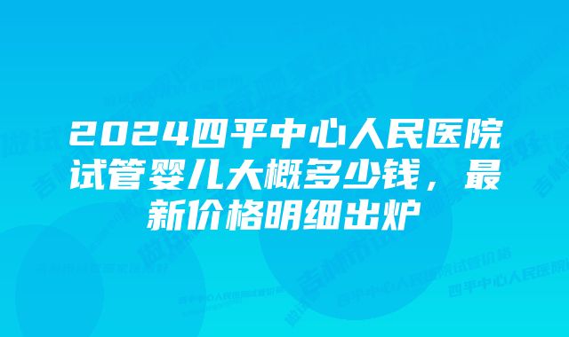 2024四平中心人民医院试管婴儿大概多少钱，最新价格明细出炉