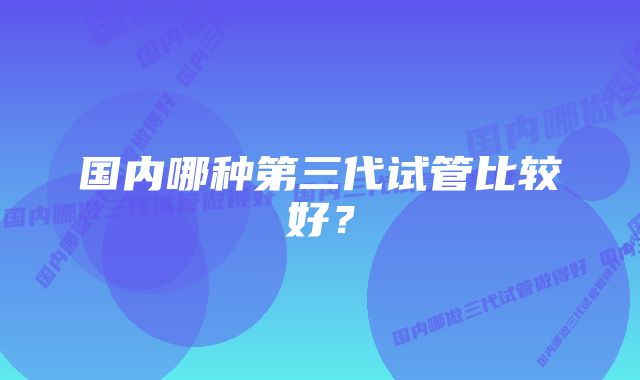 国内哪种第三代试管比较好？