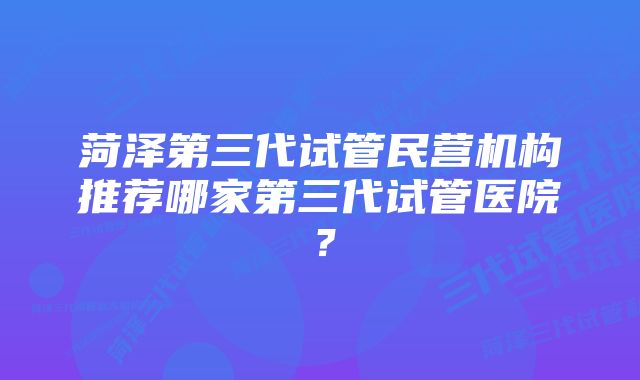 菏泽第三代试管民营机构推荐哪家第三代试管医院？