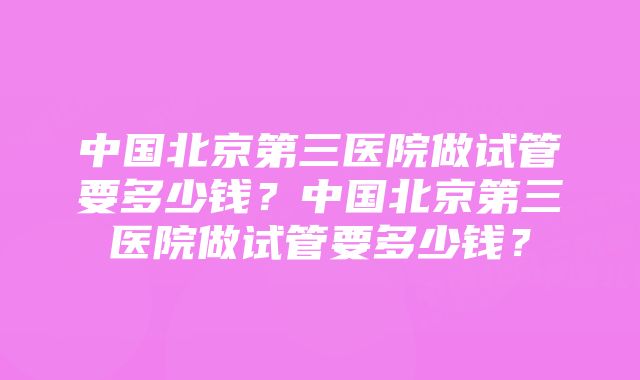 中国北京第三医院做试管要多少钱？中国北京第三医院做试管要多少钱？