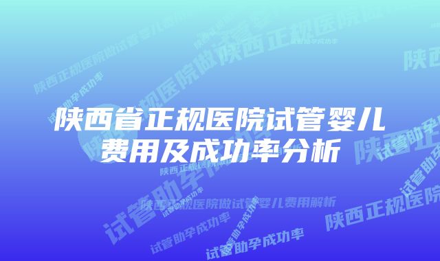 陕西省正规医院试管婴儿费用及成功率分析