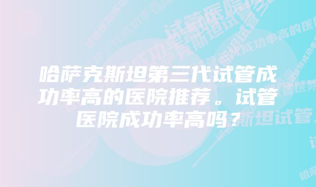 哈萨克斯坦第三代试管成功率高的医院推荐。试管医院成功率高吗？