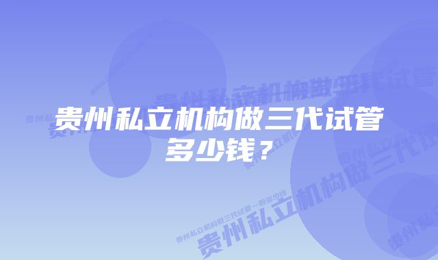 贵州私立机构做三代试管多少钱？