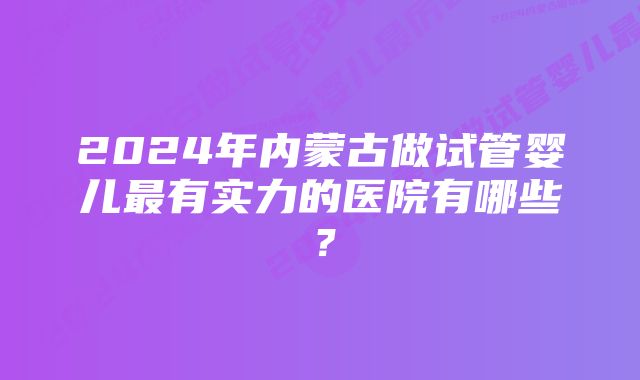 2024年内蒙古做试管婴儿最有实力的医院有哪些？