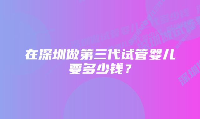 在深圳做第三代试管婴儿要多少钱？