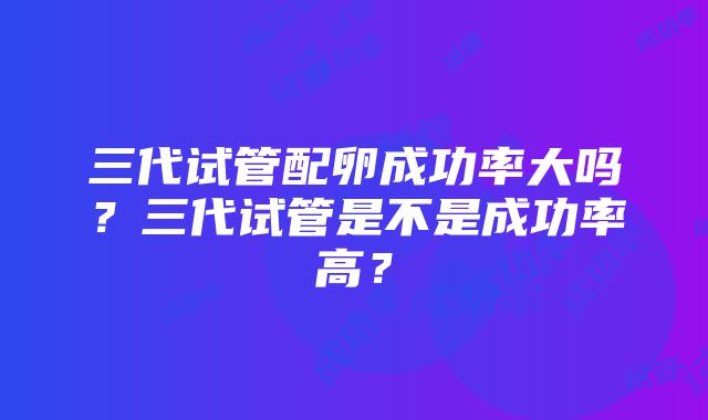 三代试管配卵成功率大吗？三代试管是不是成功率高？