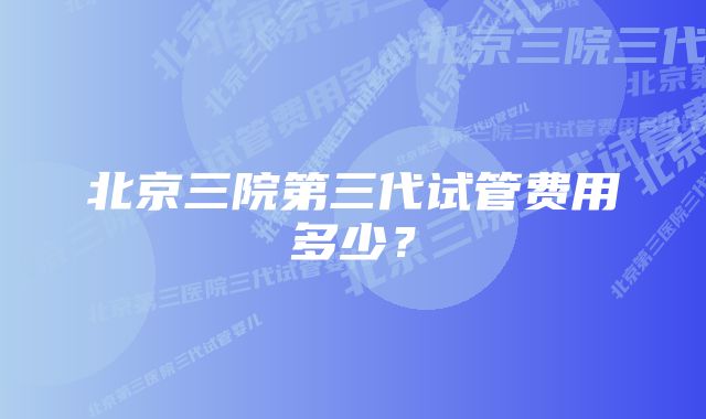 北京三院第三代试管费用多少？