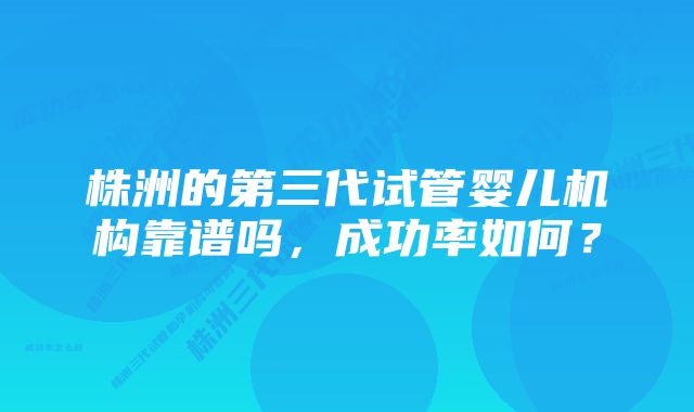 株洲的第三代试管婴儿机构靠谱吗，成功率如何？