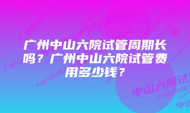 广州中山六院试管周期长吗？广州中山六院试管费用多少钱？