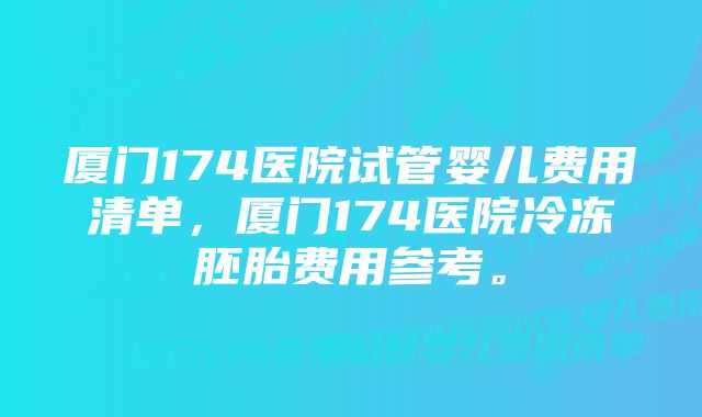 厦门174医院试管婴儿费用清单，厦门174医院冷冻胚胎费用参考。