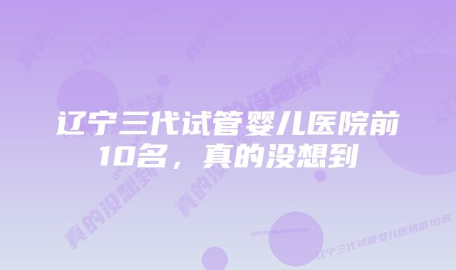 辽宁三代试管婴儿医院前10名，真的没想到