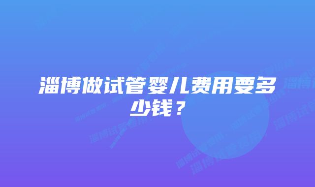 淄博做试管婴儿费用要多少钱？