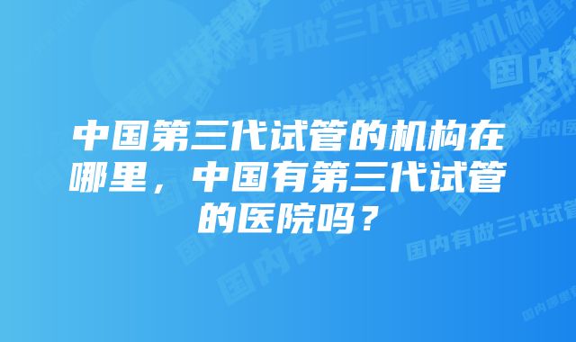 中国第三代试管的机构在哪里，中国有第三代试管的医院吗？