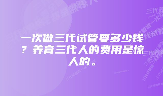 一次做三代试管要多少钱？养育三代人的费用是惊人的。