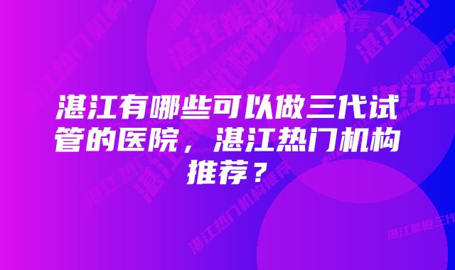 湛江有哪些可以做三代试管的医院，湛江热门机构推荐？