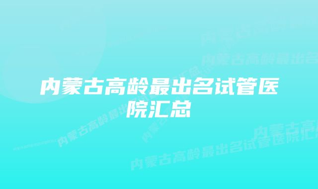 内蒙古高龄最出名试管医院汇总