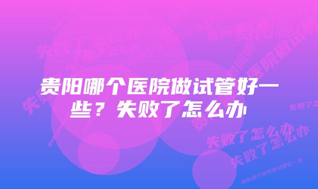 贵阳哪个医院做试管好一些？失败了怎么办