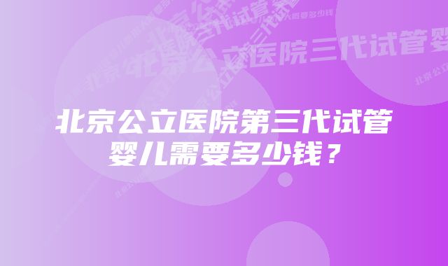 北京公立医院第三代试管婴儿需要多少钱？