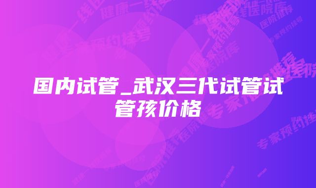 国内试管_武汉三代试管试管孩价格