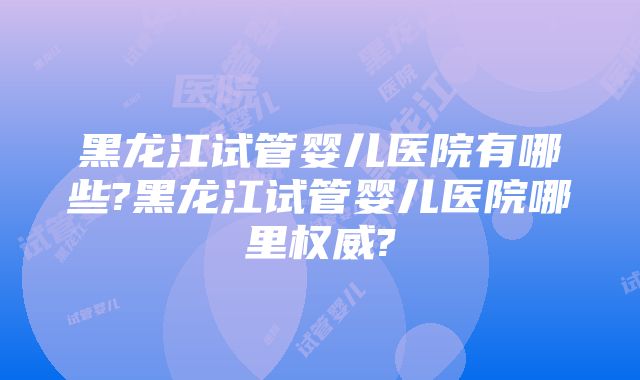 黑龙江试管婴儿医院有哪些?黑龙江试管婴儿医院哪里权威?