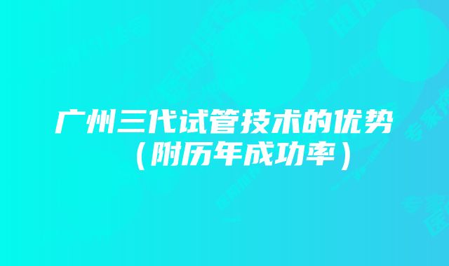 广州三代试管技术的优势（附历年成功率）