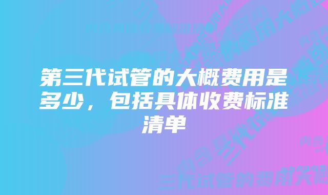 第三代试管的大概费用是多少，包括具体收费标准清单