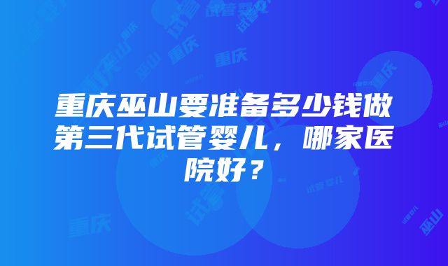 重庆巫山要准备多少钱做第三代试管婴儿，哪家医院好？