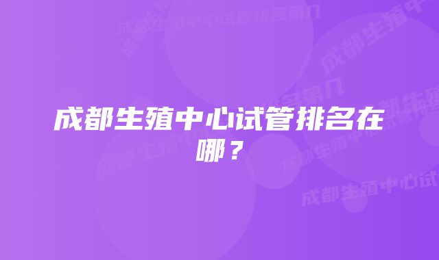 成都生殖中心试管排名在哪？