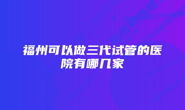 福州可以做三代试管的医院有哪几家