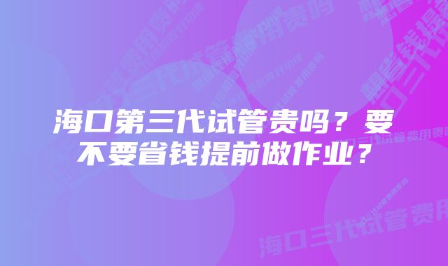 海口第三代试管贵吗？要不要省钱提前做作业？