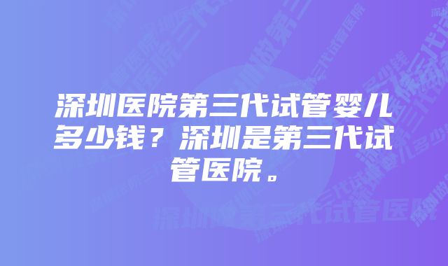 深圳医院第三代试管婴儿多少钱？深圳是第三代试管医院。