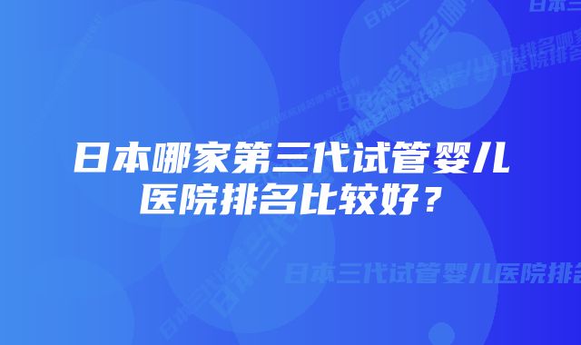 日本哪家第三代试管婴儿医院排名比较好？