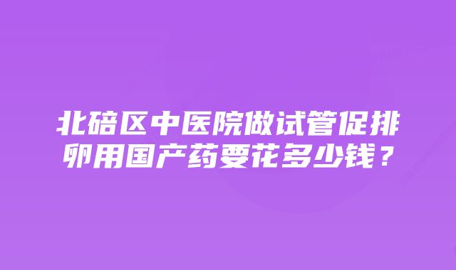 北碚区中医院做试管促排卵用国产药要花多少钱？