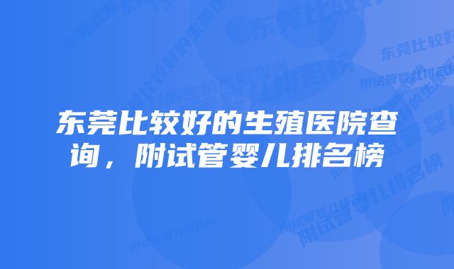 东莞比较好的生殖医院查询，附试管婴儿排名榜