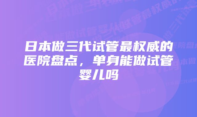 日本做三代试管最权威的医院盘点，单身能做试管婴儿吗