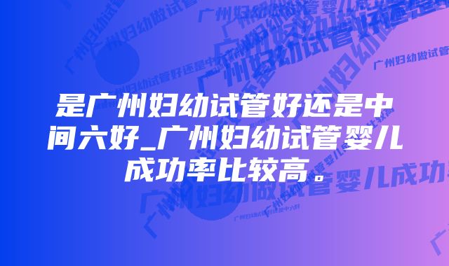 是广州妇幼试管好还是中间六好_广州妇幼试管婴儿成功率比较高。