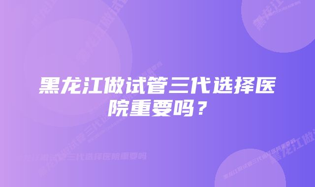 黑龙江做试管三代选择医院重要吗？