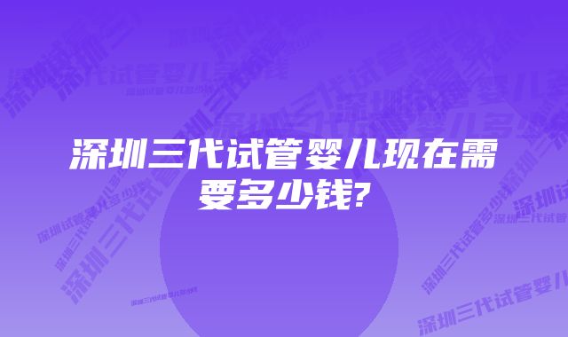 深圳三代试管婴儿现在需要多少钱?