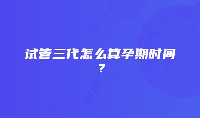 试管三代怎么算孕期时间？