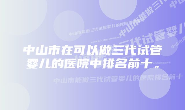 中山市在可以做三代试管婴儿的医院中排名前十。