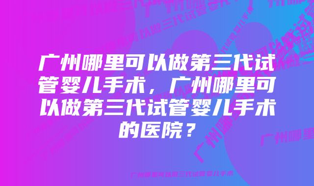 广州哪里可以做第三代试管婴儿手术，广州哪里可以做第三代试管婴儿手术的医院？