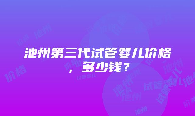 池州第三代试管婴儿价格，多少钱？