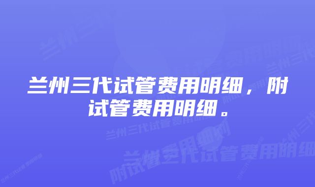 兰州三代试管费用明细，附试管费用明细。