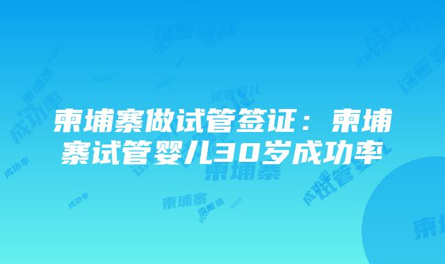 柬埔寨做试管签证：柬埔寨试管婴儿30岁成功率