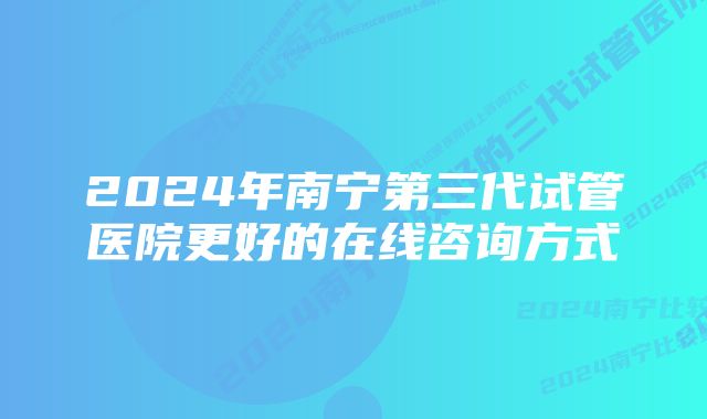 2024年南宁第三代试管医院更好的在线咨询方式