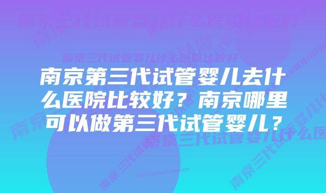 南京第三代试管婴儿去什么医院比较好？南京哪里可以做第三代试管婴儿？