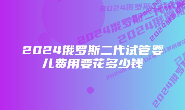 2024俄罗斯二代试管婴儿费用要花多少钱