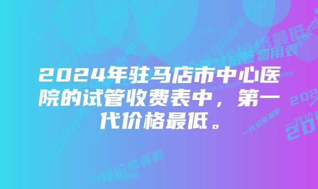 2024年驻马店市中心医院的试管收费表中，第一代价格最低。